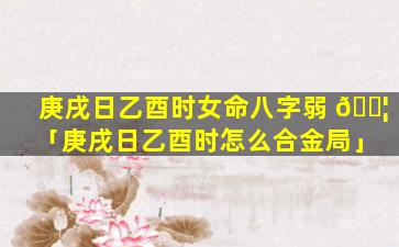 庚戌日乙酉时女命八字弱 🐦 「庚戌日乙酉时怎么合金局」